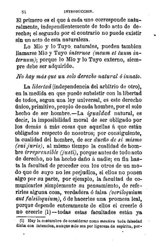 54
El primero es el que á cada uno corresponde natu-
ralmente, independientemente de todo acto de de-
recho; el segundo por el contrario no puede existir
sin un acto de esta naturaleza.
Lo Mio y lo Tuyo naturales, pueden tambien
llamarse Mio y Tuyo internos (meum et Num in--
ternum); porque lo Mio y lo Tuyo externo, siem-
pre debe ser adquirido.
No hay Inas que un solo derecho natural ó innato.
La libertad (independencia del arbitrio de otro),
en la medida en que puede subsistir con la libertad
de todos, segun una ley universal, es este derecho
único, primitivo, propio de cada hombre, por el solo
hecho de ser hombre.—La igualdad natural, es
decir, la imposibilidad moral de ser obligado por
los demás á más cosas que aquellas á que están
obligados respecto de nosotros; por consiguiente,
la cualidad del hombre, de ser dueño de si mismo
(sui juris), al mismo tiempo la cualidad de hom-
bre irreprensible (justi), porque antes de todo acta
de derecho, no ha hecho daño á nadie; en fin has-
ta la facultad de proceder con los otros de un mo-
do que de suyo no les perjudica, si ellos no ponen
algo por su parte, por ejemplo, la facultad de co-
municarles :simplemente su pensamiento, de refe-
rirles alguna cosa, verdadera ó falsa (veriloquium
aut falsiloquium), ó de hacerles una promesa leal,
porque depende enteramente de ellos el creerle
no creerle (1)— todas estas facultades están ya
(1) Hay la costumbre de considerar como mentira toda falsedad
dicha con intencion, aunque solo sea por ligereza de espíritu, por-
 