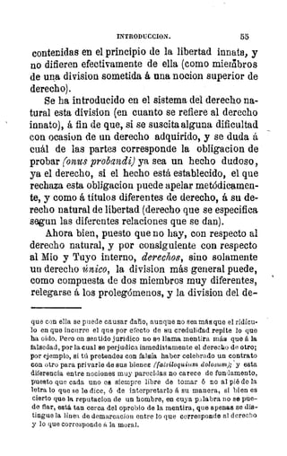 INTRODUCCION.	 55
contenidas en el principio de la libertad innata, y
no difieren efectivamente de ella (como miembros
de upa division sometida á una nocion superior de
derecho).
Se ha introducido en el sistema del derecho na-
tural esta division (en cuanto se refiere al derecho
innato), á fin de que, si se suscita alguna dificultad
con ocasion de un derecho adquirido, y se duda á
cuál de las partes corresponde la obligacion de
probar ronus probandi) ya sea un hecho dudoso,
ya el derecho, si el hecho está establecido, el que
rechaza esta obligacion puede apelar metódicamen-
te, y como á títulos diferentes de derecho, á su de-
recho natural de libertad (derecho que se especifica
segun las diferentes relaciones que se dan).
Ahora bien, puesto que no hay, con respecto al
derecho natural, y por consiguiente con respecto
al Mio y Tuyo interno, derechos, sino solamente
un derecho único, la division más general puede,
como compuesta de dos miembros muy diferentes,
relegarse á los prolegómenos, y la division del de-
que con ella se puede causar daño, aunque no sea más que el ridícu-
lo en que incurre el que por efecto de su credulidad repite lo que
ha oido. Pero en sentido jurídico no se llama mentira más que á la
falsedad, por la cual se perjudica inmediatamente el derecho de otro;
por ejemplo, si tú pretendes con falsía haber celebrado un contrato
con otro para privarle de sus bienes rfalsiloquium dolosum); ' y esta
diferencia entre nociones muy parecidas no carece de fundamento,
puesto que cada uno es siempre libre de tomar 6 no al pié de la
letra lo que se le dice, ó de interpretarlo á su manera, si bien es
cierto que la reputacion de un hombre, en cuya Illabra no se pue-
de fiar, está. tau cerca del oprobio de la mentira, que apenas se dis-
tingue la linea de demareaxion entre lo que corresponde al derecho
y lo que corresponde á la moral.
 
