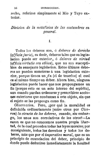 56	 INTTIODUCCION.
recho, referirse simplemente al Mio y Tuyo ex-
terior.
•
Division, de la metafísica' de las costumbres en
general.
Todos los deberes son, á deberes de derecho
(officia juris), es decir, deberes tales que su legis-
lacion puede ser exterior, á deberes de virtud
(officiavirtutis seas ethica), que no son susceptP-
bles de semejante legislacion. Estos últimos debe-
res no pueden someterse á una legislacion exte-
rior, porque tienen un fin, (el de tenerlos) el cual
es; al mismo tiempo un deber. Ahora bien, ninguna
legislacion puede hacer que DOS propongamos un
fin (porque esto es un acto interno del espíritu),
aun cuando puedan ordenarse y prescribirse accio-
nes exteriores que conduzcan á este objeto, sin que
el sujeto se las proponga como fin.
Observacion. Pero, ¿por qué la moralidad es
cjefininida ordinariamente (entre otros por eice-
ron) la ciencia de los deberes, cuando, sin-embar-
go, los unos son correlativos de los otros?—La
mon es que no conocemos nuestra propia liber-
tad, de la cual proceden todas las leyes morales; por
consiguiente, todos los derechos y todos los de-
beres, más que por el imperativo moral, que es un
principio de enunciacion del deber, principio de
donde puede deducirse inmediatamente la facultad
 