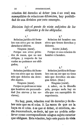 a
•
58	 INTRQDUCCION.
relacion del derecho al deber (sea á no real) son
susceptibles de relaciones diferentes, hay posibili-
dad de una division por :este concepto.
Division bajo el punto de vista subjetivo de los
obligantes y de los obligados.
a4
Relacion jurídica del hom-
bre con séres que no tienen
derechos ni deberes.
Ninguna (vacat).
Porque son séres priva-
dos de razon, que no nos
obligan, y respecto de los
cuales no podemos ser obli-
gados,
3 a
Relacion jurídica del hom-
bre con séres que no tienen
más que deberes sin dere-
cho alguno.
Ninguna (vacat).
Porque no podrian ser más
que hombres sin personali-
dad (los siervos y los es-
clavos).
2.
Relacion del hombre con
séres que tienen derechos y
deberes.
Existe (A dest).
Porque es una relacion de
hombre á hombre.
4.a
Relacion jurídica del hom-
bre con un ser que no tiene
más que derechos sin nin-
gun deber. (Dios.)
Ninguna (vacat).
A saber, en la filosofía
sola, porque nada hay en
ella -que sea susceptible de
experiencia.
No hay, pues, relacion real de derecho y de de-
ber más que en el núm. 2. La razon de que no la
haya en el núm. 4 es que el deber, si existiera, se-
ria trascendente, es decir, tal que no podria seña-
larse como correspondiente ningun sujeto exterior
que obligase. Esta relacion, bajo este punto de vista
 