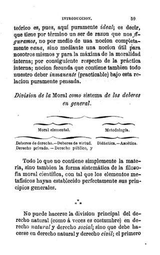 INTRODUCCION.	 59.
teórico es, pues, aquí puramente ideal; es decir,
que tiene por término un ser de razon que nosit-
guramos, no por medio de una nocion completa-
mente vana, sino mediante una nocion útil liara
nosotros mismos y para la máxima de la moralidad
Interna; por consiguiente respecto de la práctica
interna; nocion fecunda que contiene tambien todo
nuestro deber inmanente (practicable) bajo esta re-
lacion puramente pensada.
Division de la Moral como sistema de los deberes
en general.
Moral elemental.	 Metodología.
Deberes de derecho.—Deberes de virtud. Didáctica.—Ascética.
Derecho privado. — Derecho público, y
JD
	
Todo lo que no contiene simplemente la mate-
ria, sino tambien la forma sistemática de la filoso-
fía moral científica, con tal que los elementos me-
tafísicos hayan establecido perfectamente sus prin-
cipios generales.
No puede hacerse la division principal del de-
recho natural (como á veces es costumbre) en de-
recho natural y derecho social; sino que debe ha-
cerse en derecho natural y derecho civil; el primero
 