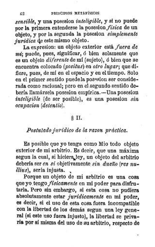 62	 PRINCIPIOS METAFÍSICOS
sensible, y una posesion inteligible, y si no puede
por la primera entenderse la posesion física de un
objeto, y por la segunda la posesion simplemente
jurídica (le este mismo objeto.
La expresion: un objeto exterior está fuera de
mi; puede, pues, significar, ó bien solamente que
es un objeto diferente de mi (sujeto), ó bien que se
encuentra colocado (positus) en otro lugar; que di-
fiere, pues, de mi en el espacio y en el tiempo. Solo
en el primer sentido puede la posesion ser conside-
rada como racional; pero en el segundo sentido de-
bería llamársela posesion empírica.—Una posesion
inteligible (de ser posible), es una posesion sin
ocupacion (detentio).
§ II.
Postulado jurídico de la razon practica.
Es posible que yo tenga como Mio todo objeto
exterior de mi arbitrio. Es decir, que una máxima
segun la cual, si hicierkley, un objeto del arbitrio
debería ser en si objetivamente sin dueño (res nu-
llius), seria injusta.
Porque un objeto de mi arbitrio es una cosa
que yo tengo físicamente en mi poder para disfru-
tarla. Pero sin embargo, si esta cosa no pudiera
absolutamente estar jurídicamente en mi poder,
es decir, si el uso de esta cosa fuera incompatible
con la libertad de los demás segun una ley gene-
ral (si este uso fuera injusto), la libertad se priva-
ria por sí misma del uso de su arbitrio, respecto de
 