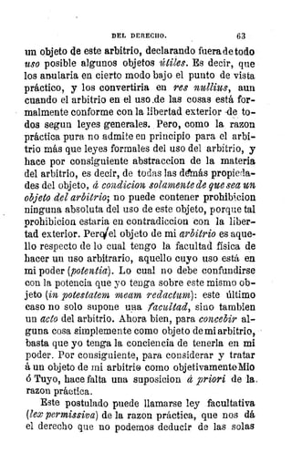DEL DERECHO.	 63
un objeto de este arbitrio, declarando fuera de todo
uso posible algunos objetos útiles. Es decir, que
los anularla en cierto modo bajo el punto de vista
práctico, y los convertiri.a en res nullius, aun
cuando el arbitrio en el uso _de las cosas está for-
malmente conforme con la libertad exterior -de to-
dos segun leyes generales. Pero, como la razon
práctica pura no admite en principio para el arbi-
trio más que leyes formales del uso del arbitrio, y
hace por consiguiente abstraccion de la materia
del arbitrio, es decir, de todas las demás propieda-
des del objeto, á condicion solamente de que sea un
objeto del arbitrio; no puede contener prohibicion
ninguna absoluta del uso de este objeto, porque tal
prohibicion estaria en contradiccion con la liber-
tad exterior. PerVel objeto de mi arbitrio es aque-
llo respecto de lo cual tengo la facultad física de
hacer un uso arbitrario, aquello cuyo uso está en
mi poder (potentia). Lo cual no debe confundirse
con la potencia que yo tenga sobre este mismo ob-
jeto (in potestatem meam redactum): este último
caso no solo supone una facultad, sino tambien
un acto del arbitrio. Ahora bien, para concebir al-
guna cosa simplemente como objeto de mi arbitrio,
basta que yo tenga la conciencia de tenerla en mi
poder. Por consiguiente, para considerar y tratar
á un objeto de mi arbitrio como objetivamenteMio
á Tuyo, hace falta una suposicion á priori de la.
razon práctica.
Este postulado puede llamarse ley facultativa
(lex permissiva) de la razon práctica, que nos dá
el derecho que no podemos deducir de las solas
 