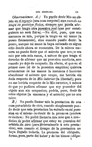DEL DERECHO.	 65
Observaciones. A .) Yo puedo decir. Mio un ob-
jeto en el espacio (una cosa corporal) aun cuando no
tenga su posesion lYsjca, siempre 	 pieda_afir-
mar que tengo_ otra ppses.j9n real (que por consi--
guíente no será física).—No diré, pues, que una
manzana es mia, porque la tengo en mi mano (la
poseo físicamente), sino cuando puedo. decir: 'la
poseo, aunque mi mano la haya colocado en algun
sitio donde ahora se encuentra. De la misma ma-
nera no puedo 'decir que el asiento que ocupo sea
mio por esta sola razon, á ménos de que tenga el
derecho de afirmar que mi pose sion continúa, aun
cuando yo deje de ocuparlo. En efecto, el que en el
primer caso (el de la posesion empírica) quisiera
arrancarme de las manos la manzana ó hacerme
abandonar el asiento que ocupo, me heriria sin
duda respecto de lo Illio interior (la libertad); pero
no me heriría respecto de lo Mio exterior, á ménos
de que yo pudiera afirmar que soy poseedor del
objeto aun sin ocupacion; podría, pues, decir de
estos objetos (la manzana y el asiento) que no son
mio s.
B.) No puedo llamar mia la prestacion de una
cosa por arbitrio de otro, cuando simplemente pue-
do decir que esta prestacion ha entrado en mi pose-
sion en el mismo in 'cante de la promesa (pactum
re initum). No podré llamarla mia más que &con-
dicion cíe _poder afirmar que estoy en posesion del
arbitriosle_otro (para ideterminarle á esta presta-
cion), aun cuando el_ tiempo de la _p_restacion no
haya llegado todavía. La promesa del obligado,
forma, pues, parte del haber y de los bienes (obliga-
5
 