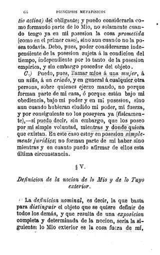 66	 PRINCIPIOS METAFÍSICOS
tia activa) del obliga,n.te; y puedo considerarla co-
mo formando parte de lo Mio, no solamente cuan-
do tengo ya en Mi posesion la cosa prometida
(como en el primer caso), sino'aun cuando no la po-
sea todavía. Debo, pues, poder considerarme inde-
pendiente de la posesion sujeta á la condicion del
tiempo, independiente por lo tanto de la posesion
empírica, y sin embargo poseedor del objeto .
C) Puedo,pues, llamar mlqs á una mujer á
un niño, á un criado, y en general L cualquier otra
persona, sobre quienes ejerzo mando, no porque
forman parte de mi casa, ó porque están bajo mi
obediencia, bajo mi poder, y en mi posesion, sino
aun cuando hubieran eludido mi poder, mi fuerza,
y por consiguiente no los poseyera ya (físicamen-
te),—si puedo decir, sin embargo, que los poseo
por mi simple voluntad, mientras y donde quier
que existan. En este caso estoy en posesion _simple-
mente juraka, no forman parte de mi haber sino
mientras y en cuanto puedo afirmar de ellos esta
última circunstancia.
§ V.
Definicion de la nocion de lo Mio y de lo Tuyo
exterior.
La definición nominal, es decir, la que basta
para distinguir el objeto que se quiere definir de
todos los demás, y que resulta de una exposicion
completa y determinada de la nocion, seria la si-
guiente: lo Mio exterior es la cosa fuera de mi,
 