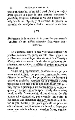 68	 PRINCIPIOS METAFÍSICOS
posee un derecho, sobre tal 6 cual objeto; es mejor
decir que se le posee de una manera puramente
práctica; porque el derecho es ya una posesion in-
teligible de un objeto, y el derecho de poseer la
posesion de un objeto exterior no tendría sentido.
§ VI.
Deduccion de la nocion de la posesion puramente
jurídica de un objeto exterior (possessio nou-
menon).
La cuestion: como lo Mio y lo Tuyo exterior es
posible, se resuelve, pues, en esta otra: ,cómo es
posible una posesion puramente jurídica (inteligi-
ble)`? y esta- á su vez en	 ¿cómo es po-
sible una propósicion sintética d priori relativa al
derecho?
Todas las proposiciones de derecho son propo-
siciones	 , porque son Wyeálde la razon
(dictamina rationis). La proposicion de derecho 4
priori es analítica respecto-de laposesip2kfisica;
porque no dice más que lo que resultar cie,esta últi-
ma, segun el principio de contraclicclon, ksaber:
que si yo _ocupo una cosa (por consiguiente estoy
unido á ella físicamente), el que dispone de ella
contra mi voluntad (si, por ejemplo, me quita de
las manos una manzana) afecta y limita lo Mio in-
terior (mi libertad); por consiguiente se pone en
contradiccion con el axioma de dereCho. La p' ropo-
sicion enunciativa de una posesion física, confor-
 