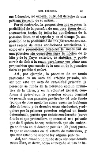 DEL DERECHO.	 69
me á derecho, no excede, pues, del derecho de una
persona respecto de si misma. _
Por el contrario„	 Que_exp_resa la
posibilid0 de la_ posedon de una cosa fuera de mí,
abstraccion hecha de todas las condiciones de la
posesion física en el, espacio y en el tiempo-(la su-
posicion de la posibilidad deiba jioigessio .noume-
non) excede de estas condiciones restrictivas. Y,
como esta proposición- esábiéce la necesidad de
una posesion sin ocupacion para la nocion de lo
Mio y de lo Yuyo exterior, es siniliptk_y_ _puede
servir de tésis á la razon para hacer ver ,cómo. una
proposicion que excede dQ la nacion de la posesion
física 'es posible t priori.
A.si , por ejemplo , la posesion de un fundo
particular és un acto del arbitrio privado, sin
ser por esto un acto de autoridad privada. E
poseedor se funda en la posesion comun primi-
tiva de la tierra, y en la voluntad general, con-
forme d priori con la posesion comun original
de permitir una posesion particular dé este fundo
(porque de otro modo las cosas vacantes hubieran
sido de hecho y de derecho cosas sin dueho), y ad-
quiere por la primera posesion original un fundo
determinado, puesto que resiste con derecho (jure)
á todo el que pretendiera oponerse al uso privado
que de él quiera hacer; resistencia que sin embar-
go no funda en el derecho positivo (de jure) pues-
to que se encuentra en el estado de naturaleza, y
que este estado- no supone ley alguna pública.
Así, aun cuando un fundo deba ser considerado
como libre, es decir, como entregado al uso de to-
 