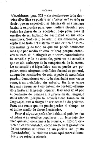 PRÓLOGO.
Misceláneas, pág. 352 y siguientes) que toda doc-
oo trina filosófica se pusiera al alcance del _pueblo; es
decir, que su exposicion se hiciera de una manera
Pe,	bastante expresiva para que pudiera circular por
todas las clases de la sociedad, bajo peña para el
escritor de ser tachado de oscuridad en sus con-
cepciones. Todo esto lo admito sin dificultad, ex-
co 	 si se trata del sistema de una crítica de la ra-
ca 	 misma, y de todo lo que no puede conocerse
OS	 más que por medio de esta crítica; porque enton-
ces se trata de distinguir en nuestro conocimiento
lo sensible y lo no sensible, pero un no sensible
que es sin embargo de la competencia de la razon.
Lo no sensible á hiperfísico nunca puede ser po-
s	 pular, como ninguna metafísica formal en general,
aunque los resultados de esta especie de metafísica
puedan demostrarse con toda claridad á una razon
sana, á un metafísico sin saberlo. En tales casos
hay que renunciar á ser entendido por todo el mun-
do y hasta al lenguaje popular. Hay necesidad por
el contrario de ceñirse á la precision del lenguaje
de la escuela (porque la escuela tiene tambien su
lenguaje), aun á riesgo de ser acusado de pedante.
Para una razon que no puede perder el tiempo, es
el único medio de darse á entender.
Pero si algunos pedantes hablan al público (en
cátedras ó en escritos populares), un lenguaje téc-
nico que solo conviene á la escuela, el filósofo crí-
tico no es responsable, como no lo es el gramático
de las oscuras sutilezas de un purista sin gusto
(logodcedalus). El ridículo recae aqui sobre el hom-
bre y no sobre la ciencia.
 