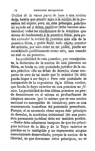 72	 PRINCIPIOS METAFÍSICOS
Critica de la rozan pura) de base á una nocion
dada, habria que al adir	 á, la n-óclon clela_po-
sesion del objeto; pero_ep este 4trineip. in_pr_ttctico
no sucede así 	 omitirse (debe hacerse abs-
tracdo- n) todas las condic¡ones de la intuigion que
sirven de fundamento la po lzJesion física, para po-
der extender la nocion kposesign más allá de la
posesion física, y poder decir: todo objeto exterior •
del arbitrio, por solo estar en mi poder, puede ser
considerado jurídicamente como mio, aun cuando
no esté en mi posesion.
La posibilidad de esta posesion, por consiguien-
te, la deduccion de la nocion de una posesion no
física, se funda en este postulado jurídico de la ra--
zon práctica: «Es un deber de derecho obrar res--
pecto de otro do tal modo que lo exterior (lo' útil)
pueda llegar á ser Suyo.» Pero este postulado es
inseparable de la exposicion dila última nocion,
que funda lo Suyo exterior en una posesion no fi-
sica. La posibilidad de ésta última posesion no pue-
de demostrarse en si misma ni profundizarse de
ninguna manera (por lo mismo que es una nocion
racional no susceptible de intuicion); pero es una
consecuencia inmediata del postulado precedente.
Porque, si es necesario obrar segun éste principio
de derecho, la condicion intelectual (de una pose-
sion puramente jurídica) debe ser tambien posible.
—Nadie debe admirarse tampoco de que los princi-
pios teóricos de lo Mio y de lo Tuyo exterior se
pierdan en lo inteligible y no representen ningun
conocimiento desarrollado; porque la nocion de la
libertad, en que descansan estos principios, no es
 