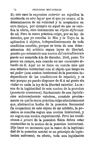 PRINCIPIOS METAFÍSICOS
En este caso la expresion exterior no significa la
existencia en otro lugar que el que yo ocupo, ni la
determinacion de mi voluntad y la aceptacion en
otro tiempo, por ejemplo en aquel en que se veri-
fica la oferta, sino únicamente un objeto diferente
de mi. Pero la razon práctica exige, por su ley de
derecho, que yo conciba lo Mio y lo Tuyo en la
aplicacion á objetos, independientemente de toda
condicion sensible, porque se trata de una deter-
minacion del arbitrio segun leyes de libertad,.
puesto que solamente una nocion, del entendimiento
puede ser sometida á la de derecho. Diré, pues: Yo
poseo un campo, aun cuando no me encuentre si-
tuado en él. Aquí no se tiene en cuenta más que
una relacion intelectual con el objeto que tengo en
mi poder (una nocion intelectual de la posesion in-
dependiente de las condiciones de espacio); y es
mio porque yo puedo disponer de él á mi gusto sin
violar en nada la ley de la libertad exterior. La ra-
zon de la legitimidad de esta nocion de la posesion
(possessio noumenon), fupdamento de una legisla-
¿ion universalmente valedera , consiste precisa-
mente en que la razon práctica exige absolutamente
que, abstracción hecha de la posesion fenomenal
(la ocupacion) de este objeto de mi arbitrio, la po-
sesion se conciba segun una nocion intelectual, y
no segun una nocion experimental. Pero las condi-
ciones á priori de la posesion física deben estar
contenidas en la nocion de la posesion intelectual.
Dije hace un momento que la razon de la legitimi-
dad de la posesion mental es un principio de legis,.
lacion universal; en efecto, toda una legislacion
 