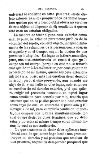 DEL DERECHO.	 75
universal se contiene en estas palabras: «Este ob-
jeto exterior es mio;» porque todos los demás hom-
bres quedan por este hecho obligados á no servirse
de este objeto ni disponer de él; condicion á que en
otro caso no estarían obligados.
La manera de tener alguna cosa exterior como
mia, es pues, la relacion puramente jurídica de la
voluntad del sujeto, con este objeto, independiente-
mente de las relaciones de la persona con la cosa en
el espacio y en el tiempo, segun la nocion de una
posesion inteligible .--Un lugar en la tierra no se dice,
pues, una cosa exterior mia en razon á que yo lo
ocupo con mi cuerpo (porque en esto no be trataría
más que de mi libe9itad interior, por consiguiente de
la posesion de mi mismo, que no soy cosa exterior t
mi; no sería, pues, más que cuestion de un derecho
interno); pero, si sigo poseyendo, aun cuandó me
aleje de él, y me halle en otro lugar, solo entonces
es cuestion de mi derecho exterior, y el que qúie-
ra exigir mi presencia constante en aquel lugar
como condicion para tenerlo por mio, tendria que
sostener que no es posible poseer una cosa exterior
como suya (lo cual es contrario al postulado § II);
á exigiria de mi, para cumplir la condicion impues-
ta, que ocupase dos lugares simultáneamente. Lo
cual quiere decir, en otros términos, que yo debo
estar y no estar al mismo tiempo en un mismo lu-
gar; lo cual es contradictorio.
Lo que acabamos de decir debe aplicarse tam-
bien al caso de qu,3 se me haya hecho una promesa;
porque mi derecho y mi posesion que resultan de
una promesa, no pueden desaparecer porque el que
 