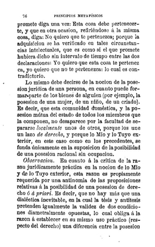 '76	 PRINCIPIOS METAFÍSICOS
promete diga una vez: Esta cosa debe pertenecer-
te, y que en otra ocasion, refiriéndose á la misma
cosa, diga: No quiero que te pertenezca; porque la
adquisicion se ha verificado en tales circunstan-
cias intelectuales, que es como si el que promete
hubiera dicho sin intervalo de tiempo entre las dos
declaraciones: Yo quiero que esta cosa te pertenez
ea, yo quiero que no te pertenezca: lo cual es con-
tradictorio.
Lo mismo debe decirse de la nocion de la pose-
sion jurídica de una persona, en cuanto puede for-
mar•parte de los bienes de alguien (por ejemplo, la
posesion de una mujer, de un niño, de un criado).
Es decir, que esta comunidad doméstica, y la po-
sesion mútua del estado de todos los miembros que
la componen, no desaparece por la facultad de se-
pararse localmente unos de otros, porque los une
un lazo de derecho, y porque lo Mio y lo Tuyo ex
teriór, en este caso como en los precedentes, se
funda únicamente en la suposicion de la posibilidad
de una posesion racional sin ocupacion.
Observacion. En cuanto á la crítica de la ra-
zon jurídicamente práctica en la nocion de lo Mio
y de lo Tuyo exterior, esta razon es propiamente
requerida por una antinomia de las proposiciones
relativas á la posibilidad de una posesion de dere-
cho á á priori. Es decir, que no hay más que una
dialéctica inevitable, en la cual la tésis y antítesis
pretenden igualmente la validez de dos condicio-
nes diametralmente opuestas, lo cual obliga á la
razon á establecer en su mismo uso práctico (res-
pecto del derecho) una diferencia entre la posesion
 