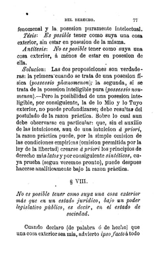 •
DEL DERECHO.
fenomenal y la, posesion puramente intelectual.
Alsis: Es posible tener como suya una cosa
exterior, sin estar en posesion de la misma.
Antítesis: No es posible tener como suya una
cosa exterior, á ménos de estar en posesion de
ella.
Solucion: Las dos proposiciones son verdade-
ras: la primera-cuando se trata de una posesion fí-
sica (possessio phcenonenon); la segunda, si se
trata de la posesion inteligible pura (possessio nou-
menon).—Pero la posibilidad de una posesion inte-
ligible, por consiguiente, la de lo Mio y lo Tuyo
exterior, no puede profundizarse; debe resta» del
postulado de la razon práctica. Sobre lo cual aun
debe observarse en particular: que, sin el auxilio
de las intuiciones, aun de una intuicion d priori,
la razon práctica puede, por la simple omision de
las condiciones empíricas (omision permitida por la
ley de la libertad) crearse d priori los principios de
derecho más latos y por consiguiente sintéticos, cu-
ya prueba (segun veremos pronto), puede despues
hacerse analíticamente bajo la razon práctica.
g VIII.
No es posible tener como suya una cosa exterior
mds que en un estado jurídico , bajo un poder
legislativo público, es decir, en el estado de
sociedad.
Cuando declaro (de palabra á de hecho) que
una cosa exterior sea mia, advierto ipso facto á todo
 