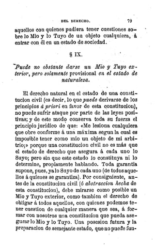 DEL DERECHO.	 19
aquellos con quienes pudiera tener cuestiones S4~
bre lo Mio y lo Tuyo de un objeto cualquiera, á
entrar con él en un estado de sociedad.
§ IX.
`Puede no obstante darse un Mio y Tuyo ex-
terior, pero solamente provisional en el estado de
naturaleza.
El derecho natural en el estado de una consti-
tucion civil (es decir, lo que puede derivarse de los
principios d priori en favor de esta constitucion),
no puede sufrir ataque por parte de las leyes posi-
tivas; y de este modo conserva toda su fuerza el
principio jurídico def que: «Me lesiona cualquiera
que obre conforme á una máxima segun la cual es
imposible tener como mio un objeto de mi arbi-
trio,» porque una constitucion civil no es más que
el estado de derecho que asegura á cada uno lo
Suyo; pero sin que este estado lo constituya ni lo
determines propiamente hablando. Toda garantía
supone, pues, ya lo Suyo de cada uno (de todos aque-
llos á quienes se garantiza). Por consiguiente, an-.
tes de la constitucion civil ((5 abstraccion hecha de
esta constitucion), debe mirarse como posible un
Mio y Tuyo exterior, como -tambien el derecho de
111	obligar á todos aquellos, con quienes podemos te-
ner cuestion de cualquier manera que sea, á . for-
mar con nosotros una constitucion que pueda ase-
gurar lo Mio y lo Tuyo. Una posesion futura y la
preparacion de semejante estado, que-no puede fun-
 