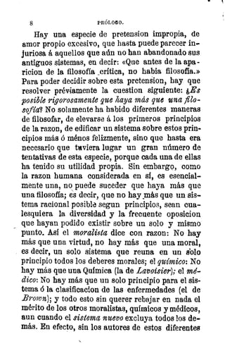8	 PRÓLOGO.
11juriosa á aquellos que aún no han abandonado sus	 1
antiguos sistemas, en decir: «Que antes de la apa-
ricion de la filosofía _crítica, no habla filosofía.»
Para poder decidir sobre esta pretension, hay que
resolver préviamente la cuestion siguiente: ,Es
posible rigurosamente que haya más que una filo-
sofía? No solamente ha habido diferentes maneras
de filosofar, de elevarse á los primeros principios
de la razon, de edificar un sistema sobre estos prin-	 1
cipios más ó ménos felizmente, sino que hasta era
necesario que tuviera lugar un gran número de
tentativas de esta especie, porque cada una de ellas
ha tenido su utilidad propia. Sin embargo, como
la razon humana considerada en si, es esencial-
mente una, no puede suceder que haya más que
una filosofía; es decir, que no hay más que un sis-
tema racional posible segun principios, sean cua-
lesquiera la diversidad y la frecuente oposicion
que hayan podido existir sobre un solo y mismo
punto. Así el moralista dice con razon: No hay
más que una virtud, no hay más que una moral,
es decir, un solo sistema que reuna en un dolo
principio todos los deberes morales; el químico: No
hay más que una Química (la de Lavoisier); el mé-
dico: No hay más que un solo principio para el sis-
tema ó la clasificacion de las enfermedades (el de
Brown); y todo esto sin querer rebajar en nada el
mérito de los otros moralistas, químicos y médicos,
aun cuando el sistema nuevo excluya todos los de-
más. En efecto, sin los autores de estos diferentes
Hay una especie de pretension impropia, de
amor propio excesivo, que hasta puede parecer in-
 