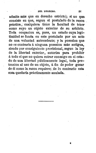 DEL DERECHO.	 84
admite más que en derecho estricto); si no que
consiste en que, segun el postulado de la razon
práctica , cualquiera tiene la facultad de tener
como suyo un objeto exterior de su arbitrio.
Toda ocupacion es, pues, un estado cuya legi-
timidad se funda en este postulado por un acto
de una voluntad antecedente; y la posesion que
no es contraria á ninguna posesion más antigua,
siendo por consiguiente provisional, segun la ley
de la libertad exterior, autoriza para prohibir
á todo el que no quiera entrar conmigo en el esta-.
do de una libertad públicamente legal, toda pre-
tension al uso de un objeto, á fin de poder gozar
de él como la razon requiere; de lo contrario esta
cosa quedaría prácticamente anulada.
 