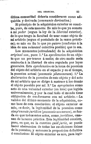 te
Lo
se
DEL DERECHO.	 83
última comunidad debería considerarse como ad-
quirida y derivada (communio derivativa.)
El principio de la adquisicion exterior se conci-
be, pues, de esta manera: Es mio lo que yo someto
á mi poder (segun la ley de la libertad exterior),
de lo que tengo la facultad de usar como objeto de
mi arbitrio (segun el postulado de la razon prácti-
ca); es mio en fin lo que yo quiero (conforme á la
idea de una voluntad colectiva posible) que lo sea.
Los momentos. (attendenda) de la adquisicion
original son, pues: 1.° La aprehension de un obje-
to que no per tenece á nadie; de otro modo seria
contraria á la libertad de otro regulada por leyes
generales. Esta aprehensio 4 es la torna de posesion
del objeto del arbitrio en el espacio y en el tiempo,
la posesion actual (possessio yokonomenon). 2.° La
declaracion de la posesion de este objeto y del acto
de mi arbitrio que se dirige á sustraer á los demás
el objeto poseido por mí. 3.° La apropiacion como
acto de una voluntad exterior (en idea) que legisla
universalmente, y por la cual todo el mundo tiene
obligacion de conformarse con mi arbitrio.—La
validez del último momento de la adquisicion, co-
mo base de esta conclusion: el objeto exterior es
mio, es decir, la legitimidad de la posesion como
rlimp 7emente jurídica (possessio noumenon), se fun-
da en que todos estos actos, como jurídicos, ema-
nan de la razon práctica . Esta legitimidad consiste,
pues, en que, en la cuestion quid juris, se puede
hacer abstraccion de todas las condiciones físicas
de la posesion, y entonces la proposicion definitiva
6 conclusion: El objeto exterior ea mio, pasa legí-
 