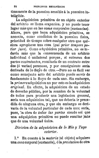 84	 PRINCIPIOS METAFÍSICOS
timamente de la posesion sensible á la posesion in-
teligible.
La adquisicion primitiva de un objeto exterior
del arbitrio se llama ocupacion, y no puede tener
lugar más que en las cosas corporales (sustancias).
Ahora, para que haya adquisicion primitiva, se
necesita, como condicion de la posesion física,
prioridad de tiempo sobre cualquier otro que qui-
siera apropiarse fina cosa (qui prior tempore po-
tior jure). Como adquisicion primitiva, no es to-
davía más que la consecuencia de un arbitrio
individual ó unilateral porque , si entraran dos
partes contratantes, resultarla de un contrato entre
dos (ó varias) personas, y por consiguiente seria
derivada de .lo Suyo de otro.—Pero no es fácil ver
como semejante acto del arbitrio puede servir de
'fundamento á lo Suyo de cada uno. Sin embargo,
la primera adquisicion no por esto es la adquisicion
original. En efecto, la adquisicion de un estado
de derecho público, por la reunion de la voluntad
de todos para producir una legislacion general,
seria una adquisicion tal, que no deberia ir prece-
dida de ninguna otra, y que sin embargo se deri-
vada de la voluntad particular de cada uno; seria,
pues, 'la obra de todas las partes siendo así que
una adquisicion primitiva no puede resultar :más
que de una voluntad única.
Division de la adquisicion de lo Alio y Tuyo
exterior.
1.° En cuanto á la materia (al objeto) adquiero
una cosa corporal (sustancia), á la prestacion de otra
 