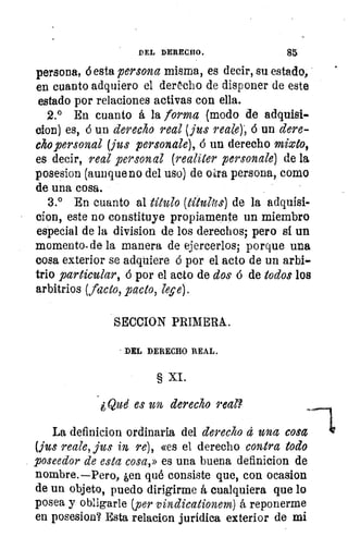 DEL DERECHO.	 85
persona, ó esta persona misma, es decir, su estado,
en cuanto adquiero el derecho de disponer de este
estado por relaciones activas con ella.
2.° En cuanto á la forma (modo de adquisi-
clon) es, ó un derecho real (jus reme); 6 un dere-
cho personal (jus personale), 6 un derecho mixto,
es decir, real personal (realiter personale) de la
posesion (aunque no del uso) de otra persona, como
de una cosa.
3.° En cuanto al título (títul2es) de la adquisi-
clon, este no constituye propiamente un miembro
especial de la division de los derechos; pero si un
momento. de la manera de ejercerlos; porque una
cosa exterior se adquiere ó por el acto de un arbi-
trio particular, ó por el acto de dos ó de todos los
arbitrios (facto, pacto, lepe).
SECCION PRIMERA.
DEL DERECHO REAL.
§ XI.
¿Qud es un derecho real?
La definicion ordinaria del derecho á una cosa
(jiu reale, jus in re), «es el derecho contra todo
poseedor de esta cosa,» es una buena definicion de
nombre.—Pero, ¿en qué consiste que, con ocasion
de un objeto, puedo dirigirme í cualquiera que lo
posea y obligarle (per vindicationem) á reponerme
en posesion? Esta relacion jurídica exterior de mi
 