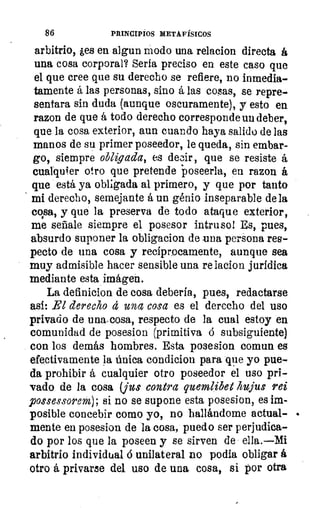 86	 PRINCIPIOS METAFÍSICOS
arbitrio, ¿es en algun modo una relacion directa á
una cosa corporal? Seria preciso en este caso que
el que cree que su derecho se refiere, no inmedia-
tamente á las personas, sino á las cosas, se repre-
sentara sin duda (aunque oscuramente), y esto en
razon de que á todo derecho corresponde un deber,
que la cosa exterior, aun cuando haya salido de las
manos de su primer poseedor, le queda, sin embar-
go, siempre obligada, es decir, que se resiste á
cualquier otro que pretende poseerla, en razon á
que está ya obligada al primero, y que por tanto
mi derecho, semejante á un génio inseparable de la
cosa, y que la preserva de todo ataque exterior,
me señale siempre el posesor intruso! Es, pues,
absurdo suponer la obligacion de una persona res-
pecto de una cosa y recíprocamente, aunque sea
muy admisible hacer sensible una re lacion jurídica
mediante esta imágen.
La definición de cosa debería, pues, redactarse
así: El derecho á una cosa es el derecho del uso
privado de una,cosa, respecto de la cual estoy en
comunidad de posesion (primitiva ó subsiguiente)
con los demás hombres. Esta posesion comun es
efectivamente la única condicion para que yo pue-
da prohibir á cualquier otro poseedor el uso pri-
vado de la cosa (jus contra quemlibet hujus rei
possessorem); si no se supone esta posesion, es im-
posible concebir como yo, no hallándome actual-
mente en posesion de la cosa, puedo ser perjudica-
do por los que la poseen y se sirven de ella.—Mi
arbitrio individual ó unilateral no podía obligar á
otro á privarse del uso de una cosa, si por otra
 