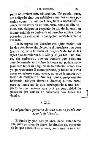 DEL DERECHO.	 87:
parte no tuviera esta obligacion. No puede, pues,
ser obligado sino por arbitrios reunidos en una po-,
sesion comun. Si así no fuera, habría necesidad de
concebir un derecho en una cosa, como si ella tu-
viera una obligacion respecto de mí, de la cual en
último análisis se derivaría el derecho contra todo
poseedor de esta cosa; concepcion verdaderamente
absurda.
Por la expresion: derecho real (jus reale), no
ha de entenderse simplemente el derecho á una cosa
(jus in re), sino tambien el conjunto de todas las
leyes que se refieren á lo Mio y Tuyo real. Es cla-
ro, sin embargo , que un hombre que existiera
completamente solo sobre la tierra no podría pro-
piamente tener ni adquirir nada exterior como su-
yo, porque entre él como persona, y todas las otras
cosas exteriores como cosas, no cabe la menor re-
lacios de obligacion. No hay, pues, propiamente
hablando, ningun derecho (directo) á una cosa;
pero se llama as! lo que corresponde á uno res-
pecto de una persona que está en comunidad de
posesion (en estado de sociedad) con todas las 	 %?
demás.
§ XII.
La adquisicion primera de una cosa no puede ser
sino la del fundo.
El fundo (y por esta palabra debe entenderse
cualquier porcion de tierra habitable) es, respecto
de lo que sobre él se mueve, como una sustancia;
 