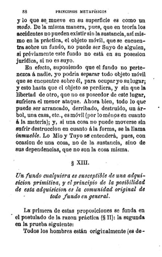 88	 PRINCIPIOS METAFÍSICOS
y lo que se mueve en su superficie es como un
modo. De la misma manera, pues, que en teoría los
accidentes no pueden existir sin la sustancia, así mis-
mo en la práctica, el objeto móvil, que se encuen-
tra sobre un fundo, no puede ser Suyo de alguien,
si préviamente este fundo no está en su posesion
jurídica, si no es suyo.
En efecto, suponiendo que el fundo no perte-
nezca á nadie, yo podria separar todo objeto móvil
que se encuentre sobre él, para ocupar yo su lugar;
y esto hasta que el objeto se perdiera, y sin que la
libertad de otro, que no es poseedor de este lugar,
sufriera el menor ataque. Ahora bien, todo lo que
puede ser arrancado, derribado, destruido, un ár-
bol, una casa, etc., es móvil (por lo ménps en cuanto
á la materia); y, si una cosa no puede moverse sin
sufrir destruccion en cuanto á la forma, se la llama
inmueble. Lo Mio y Tuyo se entenderá, pues, con
ocasion de una cosa, no de la sustancia, sino de
sus dependencias, que no son la cosa misma.
§ XIII.
Un fundo cualquiera es susceptible de una adqui-
sicion primitiva, y el principio de la posibilidad
de esta adquisicion es la comunidad original de
todo fundo en general.
La primera de estas proposiciones se funda en
el postulado de la razon práctica (§ II): la segunda
en la prueba siguiente:
Todos los hombres están originalmente (es de-
 
