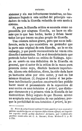 PRÓLOGO.	 9
sistemas y sin sus infructuosas tentativas, no ha-1
biéramos llegado á esta unidad del principio ver-.«18
dadero de toda la filosofía reducida de este modo á
sistema.
Sí, pues, la filosofía critica se anuncia como no
le
precedida por ninguna filosofía, no hace en ello
más que lo que han hecho, harán y deben hacer
todos los que tracen un plan propio de filosofía.
Una censura rabos grave, pero que no es indi-
ferente, seria la que consistiera en pretender que
la parte más original de esta filosofía, no lo es sin
embargo, y que puede reconocérsela tal vez en otra
filosofía ó matemática. Tal es el descubrimiento que
pretende haber hecho un critico de Tubinga. Apo-
z	 ya su aserto en una definicion de la filosofía. en
1«	 general, que el autor de la crítica de la razon pura
presenta como suya, dándole bastante importan-
cia. Ahora esta definicion, dicen, ha sido dada hace
ya bastantes años por otro autor, y casi en los
mismos términos. (1) Juzgue el lector si las pala-
)	 bras intellectualis qucedam constructio han podido
hacer nacer el pensamiento de la exposicion de
una n0d021 en una intuicion d priori, que distin-i
gue claramente y á primera vista la filosofía de las
matemáticas. Estoy seguro de que Hausen mismo
no aceptaria esta explicacion de sus palabras; por-
que la poFibilidad de una intuicion cl priori, la po-
(1) Porro de actualiconstructione hic non quiceritur cum ne possint
quidem sensibiles figuro3 ad rigorem dcfin2,tionem elfingi; sed requiri-
tur cognitio corum quibus absolvitur formatio, qua iutelectualis
qucedam constructio est. C. A. Hausen, Elem. Mathes P. 1. p. 83
á 1134.
 