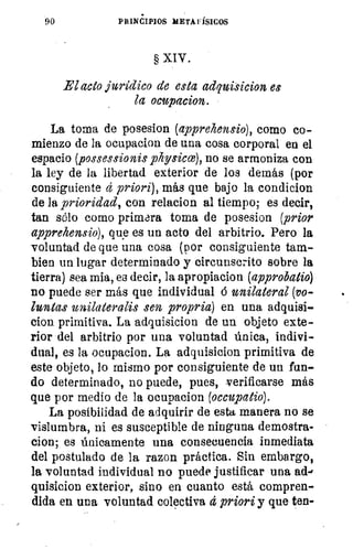 90	 PRINCIPIOS META FÍSICOS
§ XIV .
El acto jurídico de esta adquisicion es
la ocupacion.
La torna de posesion (apprehensio), como co-
mienzo de la ocupacion de una cosa corporal en el
espacio (possessionis physicce), no se armoniza con
la ley de la libertad exterior de los demás (por
consiguiente á priori), más que bajo la condicion
de la prioridad, con relacion al tiempo; es decir,
tan sólo como primara toma de posesion (prior
apprehensio), que es un acto del arbitrio. Pero la
voluntad de que una cosa (por consiguiente tam-
bien un lugar determinado y circunscrito sobre la
tierra) sea mia, es decir, la apropiacion (approbatio)
no puede ser más que individual 6 unilateral (yo-
luntas unilateralis sen propria) en una adquisi-
cion. primitiva. La adquisicion de un objeto exte-
rior del arbitrio por una voluntad única, indivi-
dual, es la ocupacion. La adquisicion primitiva de
este objeto, lo mismo por consiguiente de un fun-
do determinado, no puede, pues, verificarse más
que por medio de la ocupacion (occupatio).
La posibilidad de adquirir de esta manera no se
vislumbra, ni es susceptible de ninguna demostra-
cion; es únicamente una consecuencia inmediata
del postulado de la razon práctica. Sin embargo,
la voluntad individual no puede justificar una ad-'
quisicion exterior, sino en cuanto está compren-
dida en una voluntad colectiva ct priori y que ten-
 