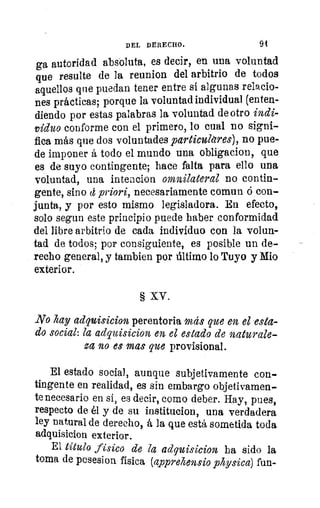 DEL DERECHO.	 94
ga autoridad absoluta, es decir, en una voluntad
que resulte de la reunion del arbitrio de todos
aquellos que puedan tener entre si algunas relacio-
nes prácticas; porque la voluntad individual (enten-
diendo por estas palabras la voluntad de otro indi-
viduo conforme con el primero, lo cual no signi-
fica más que dos voluntades particulares), no pue-
de imponer á todo el mundo una obligacion, que
es de suyo contingente; hace falta para ello una
voluntad, una intencion omnilateral no contin-
gente, sino tt priori, necesariamente comun ó con-
junta, y por esto mismo legisladora. En efecto,
solo segun este principio puede haber conformidad
del libre arbitrio de cada individuo con la volun-
tad de todos; por consiguiente, es posible un de-
recho general, y tambien por último lo Tuyo y Mio
exterior.
§ XV.
No hay adquisicion perentoria más que en el esta-
do social: la adquisicion en el estado de naturale-
za no es mas que provisional.
El estado social, aunque subjetivamente con-
tingente en realidad, es sin embargo objetivamen..
te necesario en sí, es decir, como deber. Hay, pues,
respecto de él y de su institucion, una verdadera
ley natural de derecho, á la que está sometida toda
adquisicion exterior.
El titulo físico de la adquisicion ha sido la
toma de posesion física (apprehensio physica) fun-
 