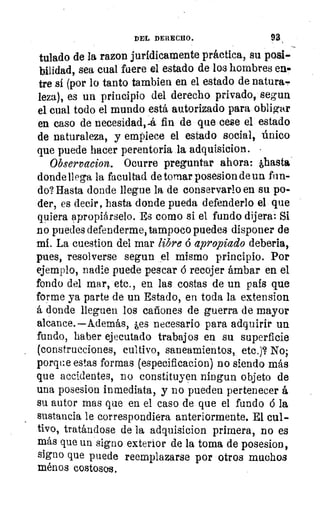 1
DEL DERECHO.	 93
tulado de la razon jurídicamente práctica, su posi-
bilidad, sea cual fuere el estado de los hombres en«
tre sí (por lo tanto tambien en el estado de natura-
leza), es un principio del derecho privado, segun
el cual todo el mundo está autorizado para obligar
en caso de necesidadrá fin de que cese el estado
de naturaleza, y empiece el estado social, único
que puede hacer perentoria la adquisicion.
Observacion. Ocurre preguntar ahora: ,hasta
donde llega la facultad de tomar posesion de un fun-
do? Hasta donde llegue la de conservarlo en su po-
der, es decir, hasta donde pueda defenderlo el que
quiera apropiárselo. Es como si el fundo dijera: Si
no puedes defenderme, tampoco puedes disponer de
mí. La cuestion del mar libre á apropiado deberla,
pues, resolverse segun el mismo principio. Por
ejemplo, nadie puede pescar ó recojer ámbar en el
fondo del mar, etc., en las costas de un país que
forme ya parte de un Estado, en toda la extension
á donde lleguen los cañones de guerra de mayor
alcance.—Además, les necesario para adquirir un
fundo, haber ejecutado trabajos en su superficie
(construcciones, cultivo, saneamientos, etc.)? No;
porque estas formas (especificacion) no siendo más
que accidentes, no constituyen ningun objeto de
una posesion inmediata, y no pueden pertenecer á
su autor mas que en el caso de que el fundo á la
sustancia le correspondiera anteriormente. El cul-
tivo, tratándose de la adquisicion primera, no es
más que un signo exterior de la toma de posesion,
signo que puede reemplazarse por otros muchos
ménos costosos.
 