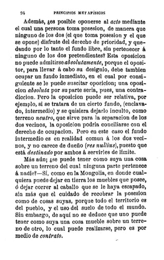 94	 PRINCIPIOS METAFÍSICOS
Además, ,es posible oponerse al acto mediante
el cual una persona toma posesion, de manera que
ninguno de los dos (el que toma posesion y el que
se opone) disfrute del derecho de prioridad, y que-
dando por lo tanto el fundo libre, sin pertenecer á
ninguno de los dos pretendientes? Esta oposicion
no puede admitirse absolutamente, porque el oposi-
tor, para llevar á cabo su designio, debe Cambien
ocupar un fundo inmediato, en el cual por consi-
guiente se le puede suscitar oposicion; una oposi-
cion absoluta por su parte seria, pues, una contra-
diccion. Pero la oposicion puede ser relativa, por
ejemplo, si se tratara de un cierto fundo, (enclava-
do, intermedio) y se quisiera dejarlo inculto, como
terreno neutro, que sirve para la separacion de los
dos vecinos, la oposicion podria conciliarse con el
derecho de ocupacion. Pero en este caso el fundo
intermedio es en realidad comun á los dos veci-
nos, y no carece de dueño (res nullius), puesto que
está destinado por ambos á servirles de límite.
Más aún; ¿se puede tener como suya una cosa
sobre un terreno del cual ninguna parte pertenece
á nadie?—Si, como en la Mongolia, en donde cual-
quiera puede dejar en tierra los muebles que posee,
á dejar correr al caballo que se le haya escapado,
sin más que el cuidado de recobrar la posesion
como de cosas suyas, porque todo el territorio es
del pueblo, y el uso del suelo de todo el mundo.
Sin embargo, de aquí no se deduce que uno puede
tener como suya una cosa mueble sobre un terre-
no de otro, lo cual puede realizarse, pero es por
medio de contrato.
 