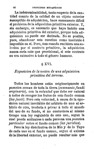 96	 PRINCIPIOS METAFÍSICOS
La indeterminabilidad, tanto respecto de la can-
tidad cuanto de la calidad de un objeto exterior
susceptible de adquisicion, hace sumamente dificil
el problema de la adquisicion primitiva exterior. Y,
sin embargo, es necesario que haya habido una
adquisicion primitiva del exterior, porque toda ad-
quisicion no puede ser derivada. No es posible,
pues, abandonar esta cuestion como insoluble é
imposible en si. Pero, aun cuando recibiera una so-
lucion por el contrato, primitivo , la adquisicion
nunca seria más que provisional, si este contrato
no era extensivo á todo el género humano.
§ XVI.
Exposicion de la nocion de una adquisicion
primitiva del terreno.
Todos los hombres están originariamente en
posesion comun de toda la tierra (communio fundi
originaria), con la voluntad que debe ser natural
á todos de recoger los frutos de este fundo comun
(leo juoti). Pero esta voluntad, á causa de la opo-
sicion natural inevitable del arbitrio de uno al ar-
bitrio de otro, tendería á privar á todo el mundo
del uso de su fundo, si no contuviera al mismo
tiempo una ley regulatriz de este uso, segun la
cual puede atribuirse á cada persona una posesion
particular sobre el fundo comun (leo jurídica).
Pero la ley distributiva de lo }dio y de lo Tuyo
de cada uno en el fundo comun, segun el axioma
de la libertad exterior, no puede resultar más que
 