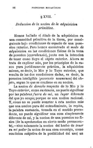 98	 PRINCIPIOS METAFÍSICOS
§ XVII.
_Deduccion de la nocion de la adquisicion
primitiva.
Hemos hallado el título de la adquisicion en
una comunidad primitiva de la tierra, por consi-
guiente bajo condiciones de espacio de una pose-
sion exterior. Pero hemos encontrado el modo de
adquisicion en las condiciones físicas de la toma
de posesion (appreh.ensio), junto con la intencion
de tener como Suyo el objeto exterior. Ahora se
trata de explicar aún, por los principios de la ra-
zon pura jurídicamente práctica, la adquisicion
misma, es decir, lo Mío y lo Tuyo exterior, que
resulta de las dos condiciones dadas, es decir, la
posesion inteligible (possessio noumenon) del ob-
jeto, segun lo que se contiene en su nocion.
La nocion de derecho respecto de lo Mio y lo
Tuyo exterior, como sustancia, no puede significar
por las palabras fuera de- mí, un lugar diferente
del que yo ocupo; porque es una nocion racional.
Y, como no se puede someter á esta nocion más
que una nocion pura del entendimiento, lo repito,
la palabra sustancia, tomada en el sentido prece-
dente, no puede significar una cosa simplemente
diferente de mi, y la nocion de una posesion no fi-
sica (de la aprehension en cierto modo permanen-
te),—sino solamente la nocion del hecho de tener
en mi poder (la union de una cosa conmigo, como
con'licion subjetiva de la posibilidad del uso) un
 