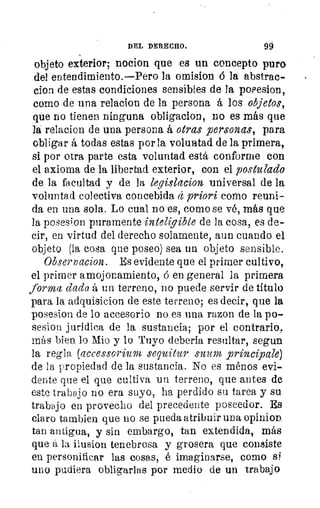 0
!
‘
DEL DERECHO.
	
99
objeto exterior; nocion que es un concepto puro
del entendimiento.—Pero la omisiva 6 la abstrae-
clon de estas condiciones sensibles de la posesion,
como de una relacion de la persona á los objetos,
que no tienen ninguna obligacion, no es más que
la relacion de una persona á otras personas, para
obligar á todas estas por la voluntad de la primera,
si por otra parte esta voluntad está conforme con
el axioma de la libertad exterior, con el postulado
de la facultad y de la legislacion universal de la
o	 voluntad colectiva concebida (1 priori como reuni-
da en una sola. Lo cual no es, como se vé, más que
la posesion puramente inteligible de la cosa, es de-
cir, en virtud del derecho solamente, aun cuando el
objeto (la cosa que poseo) sea un objeto sensible.
Observacion. Es evidente que el primer cultivo,
el primer amojonamiento, á en general la primera
forma dada á un terreno, no puede servir de título
para la adquisicion de este terreno; es decir, que la
posesion de lo accesorio no es una razon de la po-
sesion jurídica de la sustancia; por el contrario,
más bien lo Mio y lo Tuyo debería resultar, segun
la regla (aceessorium sequitur suum _principale)
''T	 de la propiedad de la sustancia. No es menos evi-
dente que el que cultiva un terreno, que antes de
este trabajo no era suyo, ha perdido su tarea y su
trabajo en provecho del precedente poseedor. Es
claro tambien que no se pueda atribuir una opinion
tan antigua, y sin embargo, tan extendida, más
que á la ilusion tenebrosa y grosera que consiste
en personificar las cosas, é imaginarse, como si
uno pudiera obligarlas por medio de un trabajo
 
