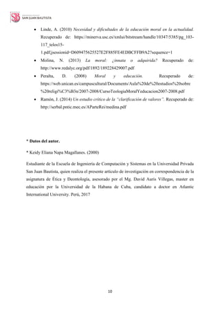 10
 Linde, A. (2010) Necesidad y dificultades de la educación moral en la actualidad.
Recuperado de: https://minerva.usc.es/xmlui/bitstream/handle/10347/5385/pg_103-
117_telos15-
1.pdf;jsessionid=D609475625527E2F885FE4EDBCFFB9A2?sequence=1
 Molina, N. (2013) La moral: ¿innata o adquirida? Recuperado de:
http://www.redalyc.org/pdf/1892/189228429007.pdf
 Peralta, D. (2008) Moral y educación. Recuperado de:
https://web.unican.es/campuscultural/Documents/Aula%20de%20estudios%20sobre
%20religi%C3%B3n/2007-2008/CursoTeologiaMoralYeducacion2007-2008.pdf
 Ramón, J. (2014) Un estudio crítico de la “clarificación de valores”. Recuperado de:
http://serbal.pntic.mec.es/AParteRei/medina.pdf
* Datos del autor.
* Keidy Eliana Napa Magallanes. (2000)
Estudiante de la Escuela de Ingeniería de Computación y Sistemas en la Universidad Privada
San Juan Bautista, quien realiza el presente artículo de investigación en correspondencia de la
asignatura de Ética y Deontología, asesorado por el Mg. David Auris Villegas, master en
educación por la Universidad de la Habana de Cuba, candidato a doctor en Atlantic
International University. Perú, 2017
 