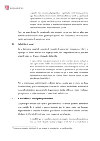 3
La palabra ética proviene del griego êthos y significaba, primitivamente, estancia,
lugar donde se habita. Posteriormente, Aristóteles afinó este sentido y, a partir de él,
significó manera de ser, carácter. Así, la ética era como una especie de segunda casa o
naturaleza; una segunda naturaleza adquirida, no heredada como lo es la naturaleza
biológica. De esta concepción se desprende que una persona puede moldear, forjar o
construir su modo de ser. Miguel Bustamante, (2010)
Estoy de acuerdo con lo mencionado anteriormente ya que nos deja en claro que
depende de la educación moral que tenga la persona para su desarrollo con la sociedad
siendo responsable de sus propios actos.
2.2 Definición de moral
Se le denomina moral al conjunto al conjunto de creencias2
, costumbres, valores y
reglas ya sea de una persona o de un grupo social, que cumple la función de guía para
actuar frente a los diversos obstáculos de la vida.
El sujeto práctico para operar moralmente el acto moral debe ponerse en lugar de
todos sujetos morales posibles para considerar si ellos pudieran obrar lo mismo que se
decide realizar en este caso. Empíricamente sería como una indagación inductiva por
la que se realice una encuesta para descubrir la posibilidad de que otros sujetos
morales pudiera efectuar cada uno el mismo acto que se intenta operar. Lo que todos
pudieran obrar se impone como una exigencia, una ley universal, porque vale para
todos. Enrique Dussel, (2009)
Por lo mencionado anteriormente podemos darnos cuenta que la moral no hace
discriminación y por lo tanto es para todos con las mismas posibilidades a desarrollar
según el autoanálisis que desarrolle la persona en donde saldrán a relucir resultados
que ayudarían al mejoramiento de la moral de dicho individuo.
2.3 Características de los principios morales
Los principios morales son aquellos que darán inicio a la moral, por tanto depende en
gran medida de la actitud y comportamiento que lo hacen mejor ser humano.
Representando el conjunto de valores que orientan su conducta de manera concreta.
Mediante la libertad del individuo en un proceso de socialización.
Es indudable que no puede haber dos series de principios éticos o dos formas de teoría
ética, una para la vida en la escuela y la otra para la vida fuera de la escuela. Como la
2
Conjunto de principios ideológicos de una persona, un grupo social o un partido político.
 