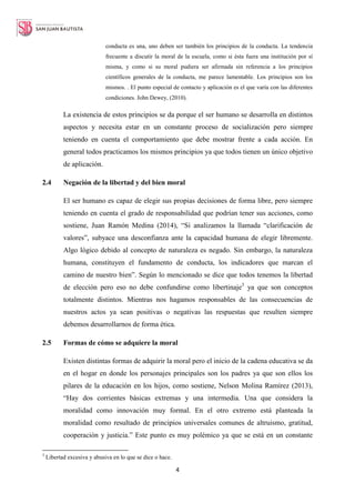 4
conducta es una, uno deben ser también los principios de la conducta. La tendencia
frecuente a discutir la moral de la escuela, como si ésta fuera una institución por sí
misma, y como si su moral pudiera ser afirmada sin referencia a los principios
científicos generales de la conducta, me parece lamentable. Los principios son los
mismos. . El punto especial de contacto y aplicación es el que varía con las diferentes
condiciones. John Dewey, (2010).
La existencia de estos principios se da porque el ser humano se desarrolla en distintos
aspectos y necesita estar en un constante proceso de socialización pero siempre
teniendo en cuenta el comportamiento que debe mostrar frente a cada acción. En
general todos practicamos los mismos principios ya que todos tienen un único objetivo
de aplicación.
2.4 Negación de la libertad y del bien moral
El ser humano es capaz de elegir sus propias decisiones de forma libre, pero siempre
teniendo en cuenta el grado de responsabilidad que podrían tener sus acciones, como
sostiene, Juan Ramón Medina (2014), “Si analizamos la llamada “clarificación de
valores”, subyace una desconfianza ante la capacidad humana de elegir libremente.
Algo lógico debido al concepto de naturaleza es negado. Sin embargo, la naturaleza
humana, constituyen el fundamento de conducta, los indicadores que marcan el
camino de nuestro bien”. Según lo mencionado se dice que todos tenemos la libertad
de elección pero eso no debe confundirse como libertinaje3
ya que son conceptos
totalmente distintos. Mientras nos hagamos responsables de las consecuencias de
nuestros actos ya sean positivas o negativas las respuestas que resulten siempre
debemos desarrollarnos de forma ética.
2.5 Formas de cómo se adquiere la moral
Existen distintas formas de adquirir la moral pero el inicio de la cadena educativa se da
en el hogar en donde los personajes principales son los padres ya que son ellos los
pilares de la educación en los hijos, como sostiene, Nelson Molina Ramírez (2013),
“Hay dos corrientes básicas extremas y una intermedia. Una que considera la
moralidad como innovación muy formal. En el otro extremo está planteada la
moralidad como resultado de principios universales comunes de altruismo, gratitud,
cooperación y justicia.” Este punto es muy polémico ya que se está en un constante
3
Libertad excesiva y abusiva en lo que se dice o hace.
 