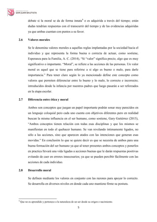 5
debate si la moral se da de forma innata4
o es adquirida a través del tiempo; están
dudas tendrían respuestas con el transcurrir del tiempo y de las evidencias adquiridas
ya que ambas cuentan con puntos a su favor.
2.6 Valores morales
Se le denomina valores morales a aquellas reglas implantadas por la sociedad hacia el
individuo y que representa la forma buena o correcta de actuar, como sostiene,
Esperanza para la Familia, A. C. (2014), “Si “valor” significa precio, algo que es muy
significativo o importante. “Moral”, se refiere a las acciones de las personas. Un valor
moral es aquel que se tiene para referirse a si algo es bueno o malo, para darle
importancia.” Para tener claro según lo ya mencionado define este concepto como
valores que permiten diferenciar entre lo bueno y lo malo, lo correcto e incorrecto;
introducidos desde la infancia por nuestros padres que luego pasarán a ser reforzados
en la etapa escolar.
2.7 Diferencia entre ética y moral
Ambos son conceptos que juegan un papel importante podrán sonar muy parecidos en
un lenguaje coloquial pero cada uno cuenta con objetivos diferentes pero en realidad
buscan la misma influencia en el ser humano, como sostiene, Gary Gutiérrez (2013),
“Ambos conceptos tienen relación con todas esas disciplinas y que los mismos se
manifiestan en todo el quehacer humano. Se van revelando íntimamente ligados, no
sólo a las acciones, sino que aparecen atados con las intenciones que generan esas
movidas.” En conclusión lo que se quiere decir es que se necesita de ambos para una
buena formación del ser humano ya que al tener presentes ambos conceptos y ponerlos
en practica llevará una vida ligadas a acciones buenas que le darán respuestas positivas
evitando de caer en errores innecesarios; ya que se pueden percibir fácilmente con las
acciones de cada individuo.
2.8 Desarrollo moral
Se definen mediante los valores en conjunto con las razones para apoyar lo correcto.
Se desarrolla en diversos niveles en donde cada uno mantiene firme su postura.
4
Que no es aprendido y pertenece a la naturaleza de un ser desde su origen o nacimiento.
 