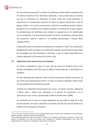 6
En el nivel preconvencional5
se enfocan los problemas morales desde la perspectiva de
los intereses concretos de los individuos implicados, y de las consecuencias concretas
con que se enfrentaron los individuos al decidir sobre una acción particular, se
caracteriza en el razonamiento moral de los niños, de algunos adolescentes y aún de
algunos adultos. En el nivel convencional se enfocan los problemas morales desde la
perspectiva de un miembro de la sociedad, tomando en consideración lo que el grupo o
la sociedad espera del individuo como miembro u ocupante de un rol, identificando
con la sociedad En el nivel postconvencional6
se enfocan los problemas morales desde
una perspectiva superior o anterior a la sociedad, parafraseando a Enrique Barra
Almagiá, (2015).
El desarrollo moral se da primero entendiendo el concepto de “moral” en consecuencia
dependerá del centro en donde este se desarrolle tomando características propias según
las necesidades que este afrontando el individuo ya que no todos desarrollamos los
mismos obstáculos en el transcurrir de nuestra vida.
2.9 Importancia de la moral en los seres humanos
La moral es importante ya que es la que rige las normas de conducta de los seres
humanos haciéndolos seres éticos que no dañen a las personas que se desarrollan a su
alrededor.
Es muy importante pero debemos tener en cuenta que primero debemos educarnos, ya
que existe cierta relación entre la ética y el cómo nos estemos educando; ambos tienen
el único propósito de la formación personal.
También en la dimensión moral tenemos que crecer y, de hecho, crecemos. Educación
y Moral, están, y deben estar, claramente en el proceso de crecimiento y en la
intención de lo que se hace, parafraseando a Dolores Peralta Ortiz, (2008).
En conclusión este es tema es de gran importancia ya que según la etapa por la que
estemos pasando, la moral se desarrolla en conjunto con toda una serie de objetivos en
beneficio de la formación ser humano.
5
Es un nivel en el cual las normas son una realidad externa que se respetan sólo atendiendo las consecuencias
(premio, castigo) o el poder de quienes las establecen.
6
Las decisiones morales en este nivel tienen su origen en el conjunto de principios, derechos y valores que
pueden ser admitidos por todas las personas que componen la sociedad. Entendiéndose ésta como una
organización de un modo justo y beneficioso para todos sin excepción.
 