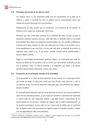 7
2.10 Principios del sistema de los deberes éticos
Los deberes éticos se ven reforzados desde que nos encontramos en la etapa de la
infancia y según va pasando los años se añaden nuevos conocimientos éticos que
velaran por nuestro bienestar con seres humanos.
Organización de todo aquello que es conducente a la existencia de los sujetos. Si
fortaleza sería, según esto, la principal virtud ética.
Diríamos que esta virtud ética suprema de la fortaleza del alma, la cual se pone al
manifiesto mediante nuestras acciones, cada individuo va defender como es su propia
personalidad. Pues desde muy pequeños nuestros padres nos van enseñan a diferenciar
lo bueno de lo malo, después de ellos esta educación nos la dan en la escuela y así es
como aprendemos lo que está bien y lo que está mal, pero ya depende de nosotros si
seguimos estas reglas o no. Y así vamos creando nuestra moral, parafraseando a
Gustavo Bueno, (2014).
Según lo mencionado anteriormente podemos llegar a la conclusión que cada ser
humano es dueño de sus acciones y de los valores que desea poner en practica ya que
eso se definiría como su esencia personal y la impresión que daría a las demás
personas transmitiendo comentarios a favor o en contra.
2.11 Perspectiva de los principios morales en la actualidad
En la actualidad se ve como un tema polémico ya que a diario se ve casos poco éticos
que ponen en juego la educación moral que han llevado estas personas y aún la
sociedad en la que vivimos no desarrolla soluciones para este problema que aqueja a
nuestra sociedad.
En la actualidad la educación que llevan las personas acerca de este tema tan polémico
como son los principios morales, ya que según por estudios la autonomía del individuo
se vuelve cada vez más importante debido a que debe hacerse responsables de las
consecuencias de sus acciones. Además del impacto que a tenido la globalización7
en
los medios tecnológicos ya que cada vez nos vemos más invadidos por la tecnología
que en algunos casos trae consecuencias negativas para la sociedad siempre y cuando
cree una dependencia sobre estos artefactos.
7
Proceso económico, tecnológico, político, social y cultural a escala mundial que consiste en la creciente
comunicación e interdependencia entre los distintos países del mundo.
 