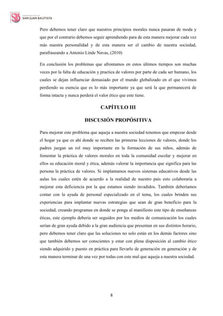 8
Pero debemos tener claro que nuestros principios morales nunca pasaran de moda y
que por el contrario debemos seguir aprendiendo para de esta manera mejorar cada vez
más nuestra personalidad y de esta manera ser el cambio de nuestra sociedad,
parafraseando a Antonio Linde Navas, (2010)
En conclusión los problemas que afrontamos en estos últimos tiempos son muchas
veces por la falta de educación y practica de valores por parte de cada ser humano, los
cuales se dejan influenciar demasiado por el mundo globalizado en el que vivimos
perdiendo su esencia que es lo más importante ya que será la que permanecerá de
forma intacta y nunca perderá el valor ético que este tiene.
CAPÍTULO III
DISCUSIÓN PROPÓSITIVA
Para mejorar este problema que aqueja a nuestra sociedad tenemos que empezar desde
el hogar ya que es ahí donde se reciben las primeras lecciones de valores, donde los
padres juegan un rol muy importante en la formación de sus niños, además de
fomentar la práctica de valores morales en toda la comunidad escolar y mejorar en
ellos su educación moral y ética, además valorar la importancia que significa para las
persona la práctica de valores. Si implantamos nuevos sistemas educativos desde las
aulas los cuales estén de acuerdo a la realidad de nuestro país esto colaboraría a
mejorar esta deficiencia por la que estamos siendo invadidos. También deberíamos
contar con la ayuda de personal especializado en el tema, los cuales brinden sus
experiencias para implantar nuevas estrategias que sean de gran beneficio para la
sociedad, creando programas en donde se ponga al manifiesto este tipo de enseñanzas
éticas, este ejemplo debería ser seguidos por los medios de comunicación los cuales
serían de gran ayuda debido a la gran audiencia que presentan en sus distintos horario,
pero debemos tener claro que las soluciones no solo están en los demás factores sino
que también debemos ser conscientes y estar con plena disposición al cambio ético
siendo adquirido y puesto en práctica para llevarlo de generación en generación y de
esta manera terminar de una vez por todas con este mal que aqueja a nuestra sociedad.
 