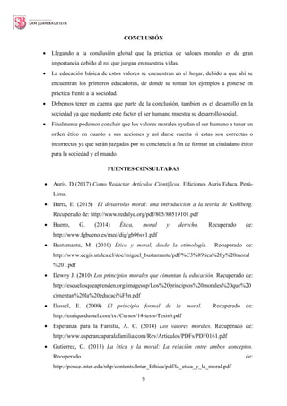 9
CONCLUSIÓN
 Llegando a la conclusión global que la práctica de valores morales es de gran
importancia debido al rol que juegan en nuestras vidas.
 La educación básica de estos valores se encuentran en el hogar, debido a que ahí se
encuentran los primeros educadores, de donde se toman los ejemplos a ponerse en
práctica frente a la sociedad.
 Debemos tener en cuenta que parte de la conclusión, también es el desarrollo en la
sociedad ya que mediante este factor el ser humano muestra su desarrollo social.
 Finalmente podemos concluir que los valores morales ayudan al ser humano a tener un
orden ético en cuanto a sus acciones y así darse cuenta si estas son correctas o
incorrectas ya que serán juzgadas por su conciencia a fin de formar un ciudadano ético
para la sociedad y el mundo.
FUENTES CONSULTADAS
 Auris, D (2017) Como Redactar Artículos Científicos. Ediciones Auris Educa, Perú-
Lima.
 Barra, E. (2015) El desarrollo moral: una introducción a la teoría de Kohlberg.
Recuperado de: http://www.redalyc.org/pdf/805/80519101.pdf
 Bueno, G. (2014) Ética, moral y derecho. Recuperado de:
http://www.fgbueno.es/med/dig/gb96sv1.pdf
 Bustamante, M. (2010) Ética y moral, desde la etimología. Recuperado de:
http://www.cegis.utalca.cl/doc/miguel_bustamante/pdf/%C3%89tica%20y%20moral
%201.pdf
 Dewey J. (2010) Los principios morales que cimentan la educación. Recuperado de:
http://escuelasqueaprenden.org/imagesup/Los%20principios%20morales%20que%20
cimentan%20la%20educaci%F3n.pdf
 Dussel, E. (2009) El principio formal de la moral. Recuperado de:
http://enriquedussel.com/txt/Cursos/14-tesis-Tesis6.pdf
 Esperanza para la Familia, A. C. (2014) Los valores morales. Recuperado de:
http://www.esperanzaparalafamilia.com/Rev/Articulos/PDFs/PDF0161.pdf
 Gutiérrez, G. (2013) La ética y la moral: La relación entre ambos conceptos.
Recuperado de:
http://ponce.inter.edu/nhp/contents/Inter_Ethica/pdf/la_etica_y_la_moral.pdf
 