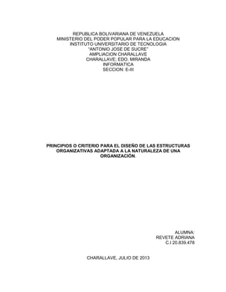 REPUBLICA BOLIVARIANA DE VENEZUELA
MINISTERIO DEL PODER POPULAR PARA LA EDUCACION
INSTITUTO UNIVERSITARIO DE TECNOLOGIA
“ANTONIO JOSE DE SUCRE”
AMPLIACION CHARALLAVE
CHARALLAVE; EDO. MIRANDA
INFORMATICA
SECCION: E-III
PRINCIPIOS O CRITERIO PARA EL DISEÑO DE LAS ESTRUCTURAS
ORGANIZATIVAS ADAPTADA A LA NATURALEZA DE UNA
ORGANIZACIÓN.
ALUMNA:
REVETE ADRIANA
C.I 20.839.478
CHARALLAVE, JULIO DE 2013
 