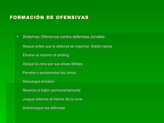 FORMACIÓN DE OFENSIVAS Sistemas Ofensivos contra defensas zonales: Ataque antes que la defensa se organice: Salida rápida Elimine al máximo el dribling Ataque la zona por sus áreas débiles Penetre o semipenetre las zonas Descargue el balón Reverse el balón permanentemente Juegue balones al interior de la zona Sobrecargue las defensas 