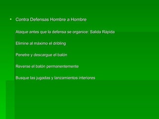 Contra Defensas Hombre a Hombre Ataque antes que la defensa se organice: Salida Rápida Elimine al máximo el dribling Penetre y descargue el balón Reverse el balón permanentemente Busque las jugadas y lanzamientos interiores 