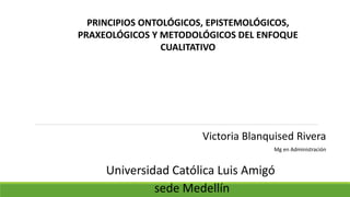 Universidad Católica Luis Amigó
sede Medellín
Victoria Blanquised Rivera
Mg en Administración
PRINCIPIOS ONTOLÓGICOS, EPISTEMOLÓGICOS,
PRAXEOLÓGICOS Y METODOLÓGICOS DEL ENFOQUE
CUALITATIVO
 