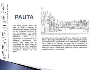 PAUTA
Una pauta apunta hacia una
línea, un plano o volumen de
referencia que pueden vincularse
con los restantes elementos de
una composición. La pauta
organiza un modelo arbitrario de
elementos a través        de su
regularidad, su continuidad y su    La efectividad de una pauta lineal como dispositivo ordenador
presencia     permanente,     por   obliga a que tenga una continuidad visual suficiente para cortar o
ejemplo Las líneas de un            desviarse de todos los elementos de la composición. Tratándose
pentagrama de solfeo sirven de      de un plano o un volumen, se exige que la dimensión, el
pauta al dar una base visual para   cerramiento y la regularidad de una pauta sea suficientemente
la lectura de las notas y de las    visible, en cuanto a figura capaz de abrazar o reunir a elementos
variaciones relativas de sus        que se organizan a su alrededor.
tonos.
 