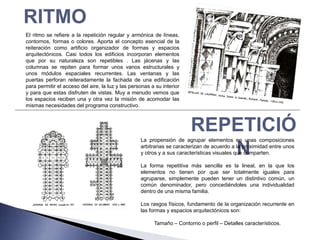 RITMO
El ritmo se refiere a la repetición regular y armónica de líneas,
contornos, formas o colores. Aporta el concepto esencial de la
reiteración como artificio organizador de formas y espacios
arquitectónicos. Casi todos los edificios incorporan elementos
que por su naturaleza son repetibles . Las jácenas y las
columnas se repiten para formar unos vanos estructurales y
unos módulos espaciales recurrentes. Las ventanas y las
puertas perforan reiteradamente la fachada de una edificación
para permitir el acceso del aire, la luz y las personas a su interior
y para que estas disfruten de vistas. Muy a menudo vemos que
los espacios reciben una y otra vez la misión de acomodar las
mismas necesidades del programa constructivo.



                                                                        REPETICIÓ
                                                   La propensión de agrupar elementos en unas composiciones

                                                                           N
                                                   arbitrarias se caracterizan de acuerdo a la proximidad entre unos
                                                   y otros y a sus características visuales que comparten.

                                                   La forma repetitiva más sencilla es la lineal, en la que los
                                                   elementos no tienen por que ser totalmente iguales para
                                                   agruparse, simplemente pueden tener un distintivo común, un
                                                   común denominador, pero concediéndoles una individualidad
                                                   dentro de una misma familia.

                                                   Los rasgos físicos, fundamento de la organización recurrente en
                                                   las formas y espacios arquitectónicos son:

                                                         Tamaño – Contorno o perfil – Detalles característicos.
 