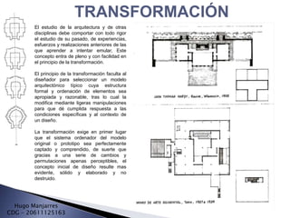 TRANSFORMACIÓN
        El estudio de la arquitectura y de otras
        disciplinas debe comportar con todo rigor
        el estudio de su pasado, de experiencias,
        esfuerzos y realizaciones anteriores de las
        que aprender a intentar emular, Este
        concepto entra de pleno y con facilidad en
        el principio de la transformación.

        El principio de la transformación faculta al
        diseñador para seleccionar un modelo
        arquitectónico típico cuya estructura
        formal y ordenación de elementos sea
        apropiada y razonable, tras lo cual la
        modifica mediante ligeras manipulaciones
        para que dé cumplida respuesta a las
        condiciones específicas y al contexto de
        un diseño.

        La transformación exige en primer lugar
        que el sistema ordenador del modelo
        original o prototipo sea perfectamente
        captado y comprendido, de suerte que
        gracias a una serie de cambios y
        permutaciones apenas perceptibles, el
        concepto inicial de diseño resulte mas
        evidente, sólido y elaborado y no
        destruido.




  Hugo Manjarres
CDG - 20611125163
 