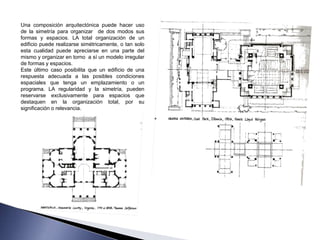 Una composición arquitectónica puede hacer uso
de la simetría para organizar de dos modos sus
formas y espacios. LA total organización de un
edificio puede realizarse simétricamente, o tan solo
esta cualidad puede apreciarse en una parte del
mismo y organizar en torno a sí un modelo irregular
de formas y espacios.
Este último caso posibilita que un edificio de una
respuesta adecuada a las posibles condiciones
espaciales que tenga un emplazamiento o un
programa. LA regularidad y la simetría, pueden
reservarse exclusivamente para espacios que
destaquen en la organización total, por su
significación o relevancia.
 